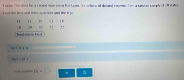 Taxes The data for a recent year show the taxes (in millions of dollars) received from a random sample of 10 states. 
Find the first and third quartiles and the IQR.
14 21 35 13 18
18 39 30 33 22
Send data to Excel 
Part: 0 / 3 
Part 1 of 3 
First quartile Q_1 is □ . ×