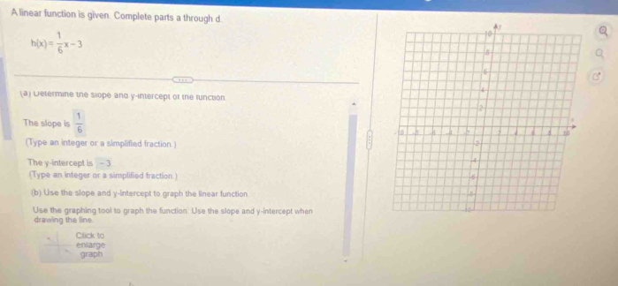 A linear function is given. Complete parts a through d.
h(x)= 1/6 x-3
(a) Determine the slope and y-intercept or the runction 
The slope is  1/6 
(Type an integer or a simplifled fraction ) 
The y-intercept is - 3
(Type an integer or a simplified fraction.) 
(b) Use the slope and y-intercept to graph the linear function 
Use the graphing tool to graph the function. Use the slope and y-intercept when 
drawing the line 
Click to 
enlarge 
graph