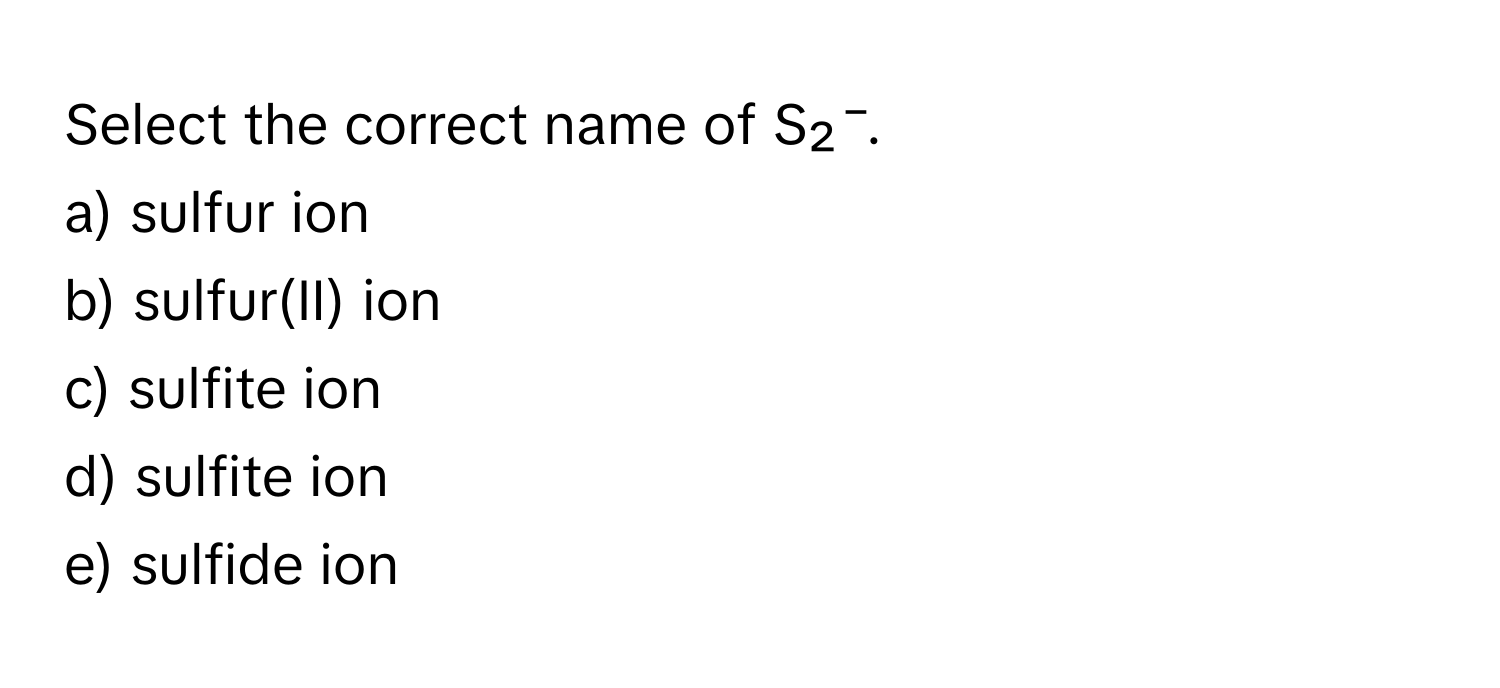 Select the correct name of S₂⁻.

a) sulfur ion 
b) sulfur(II) ion 
c) sulfite ion 
d) sulfite ion 
e) sulfide ion