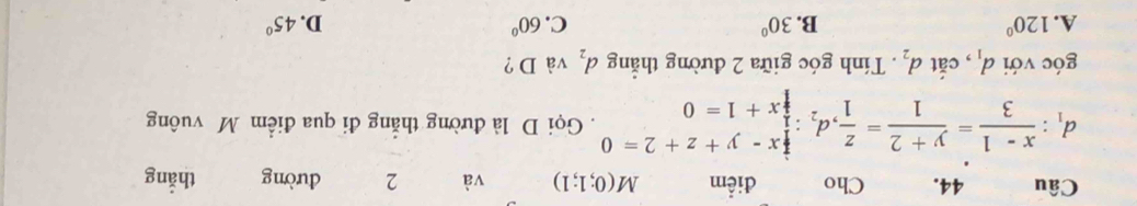 Cho điểm M(0;1;1) và 2 dường thắng
d_1: (x-1)/3 = (y+2)/1 = z/1 ,d_2: x/2 :0y+z+2endarray . Gọi D là đường thắng đi qua điểm M vuông
góc với d_1 , cắt d_2. Tính góc giữa 2 đường thắng d_2 và D ?
A. 120° B. 30° C. 60° D. 45°