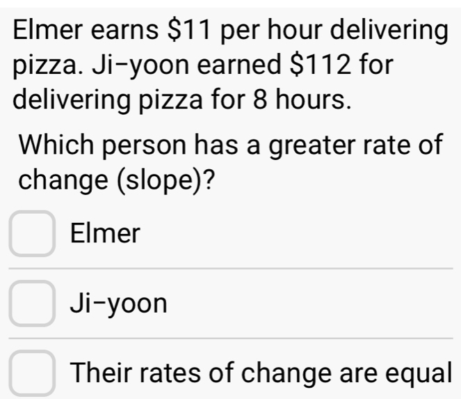 Elmer earns $11 per hour delivering
pizza. Ji-yoon earned $112 for
delivering pizza for 8 hours.
Which person has a greater rate of
change (slope)?
Elmer
Ji-yoon
Their rates of change are equal