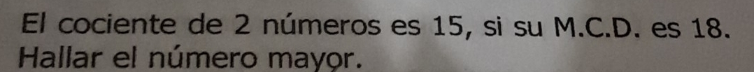 El cociente de 2 números es 15, si su M.C.D. es 18. 
Hallar el número mayor.