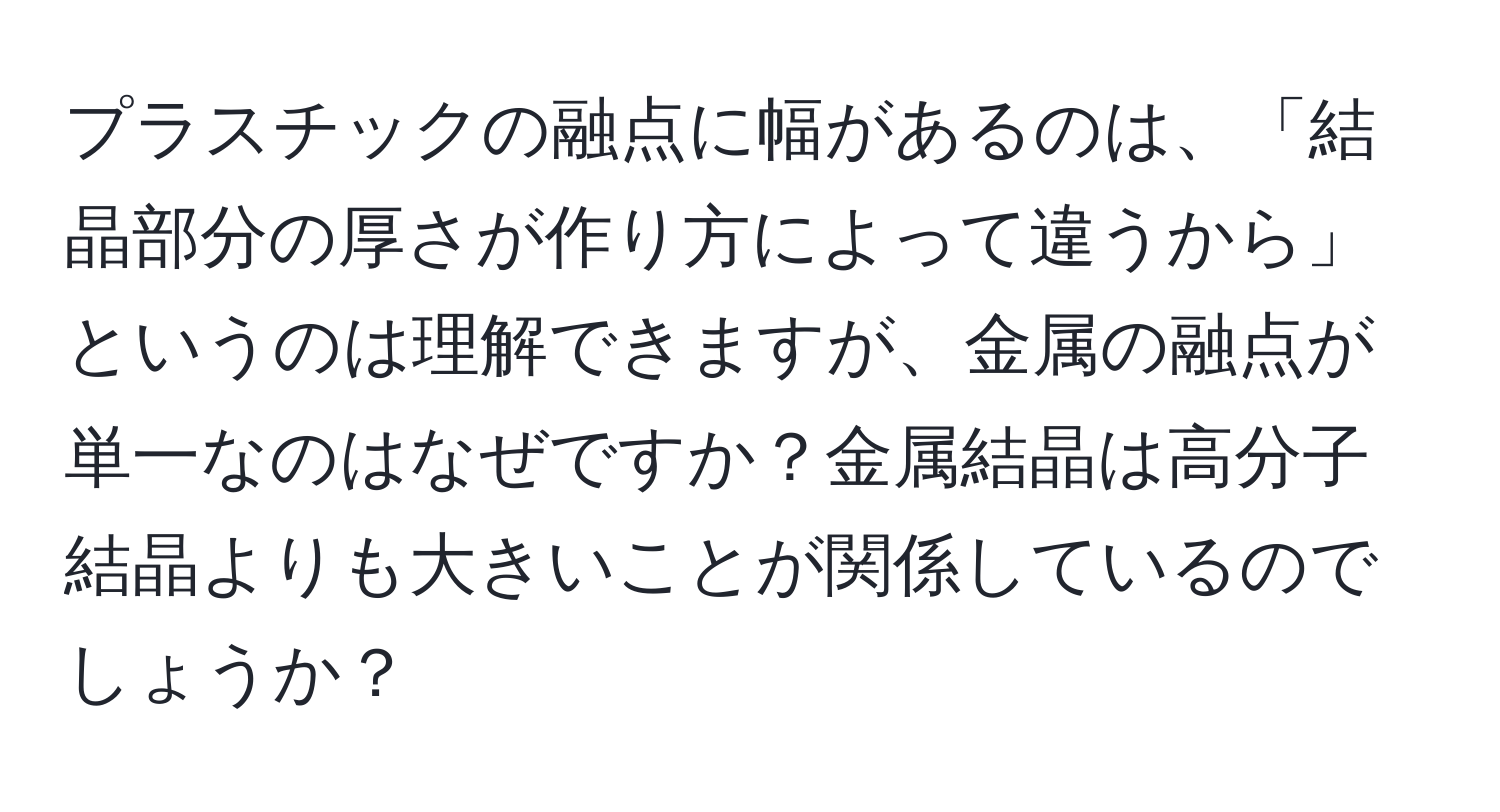 プラスチックの融点に幅があるのは、「結晶部分の厚さが作り方によって違うから」というのは理解できますが、金属の融点が単一なのはなぜですか？金属結晶は高分子結晶よりも大きいことが関係しているのでしょうか？