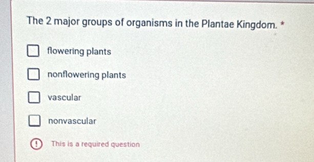 The 2 major groups of organisms in the Plantae Kingdom. *
flowering plants
nonflowering plants
vascular
nonvascular
1 This is a required question