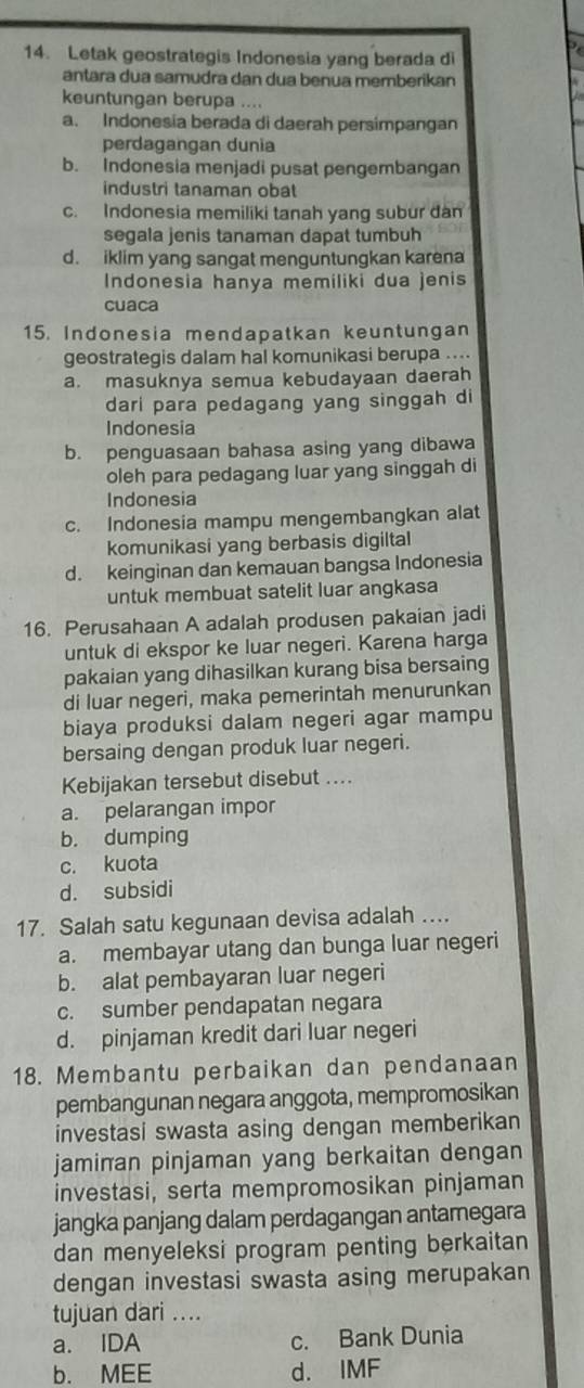 Letak geostrategis Indonesia yang berada di
antara dua samudra dan dua benua memberikan
keuntungan berupa ....
a. Indonesia berada di daerah persimpangan
perdagangan dunia
b. Indonesia menjadi pusat pengembangan
industri tanaman obat
c. Indonesia memiliki tanah yang subur đàn
segala jenis tanaman dapat tumbuh
d. iklim yang sangat menguntungkan karena
Indonesia hanya memiliki dua jenis
cuaca
15. Indonesia mendapatkan keuntungan
geostrategis dalam hal komunikasi berupa ...
a. masuknya semua kebudayaan daerah
dari para pedagang yang singgah di
Indonesia
b. penguasaan bahasa asing yang dibawa
oleh para pedagang luar yang singgah di
Indonesia
c. Indonesia mampu mengembangkan alat
komunikasi yang berbasis digiltal
d. keinginan dan kemauan bangsa Indonesia
untuk membuat satelit luar angkasa
16. Perusahaan A adalah produsen pakaian jadi
untuk di ekspor ke luar negeri. Karena harga
pakaian yang dihasilkan kurang bisa bersaing
di luar negeri, maka pemerintah menurunkan
biaya produksi dalam negeri agar mampu
bersaing dengan produk luar negeri.
Kebijakan tersebut disebut ....
a. pelarangan impor
b. dumping
c. kuota
d. subsidi
17. Salah satu kegunaan devisa adalah ...
a. membayar utang dan bunga luar negeri
b. alat pembayaran luar negeri
c. sumber pendapatan negara
d. pinjaman kredit dari luar negeri
18. Membantu perbaikan dan pendanaan
pembangunan negara anggota, mempromosikan
investasi swasta asing dengan memberikan
jamiπan pinjaman yang berkaitan dengan
investasi, serta mempromosikan pinjaman
jangka panjang dalam perdagangan antamegara
dan menyeleksi program penting berkaitan
dengan investasi swasta asing merupakan
tujuan dari ....
a. IDA c. Bank Dunia
b. MEE d. IMF