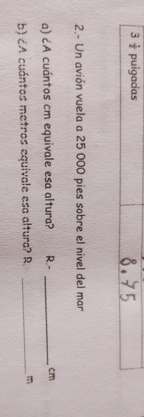 3  1/2  puigadas 
2.- Un avión vuela a 25 000 pies sobre el nível del mar 
a) ¿A cuántos cm equivale esa altura? R.- _ cm
b)