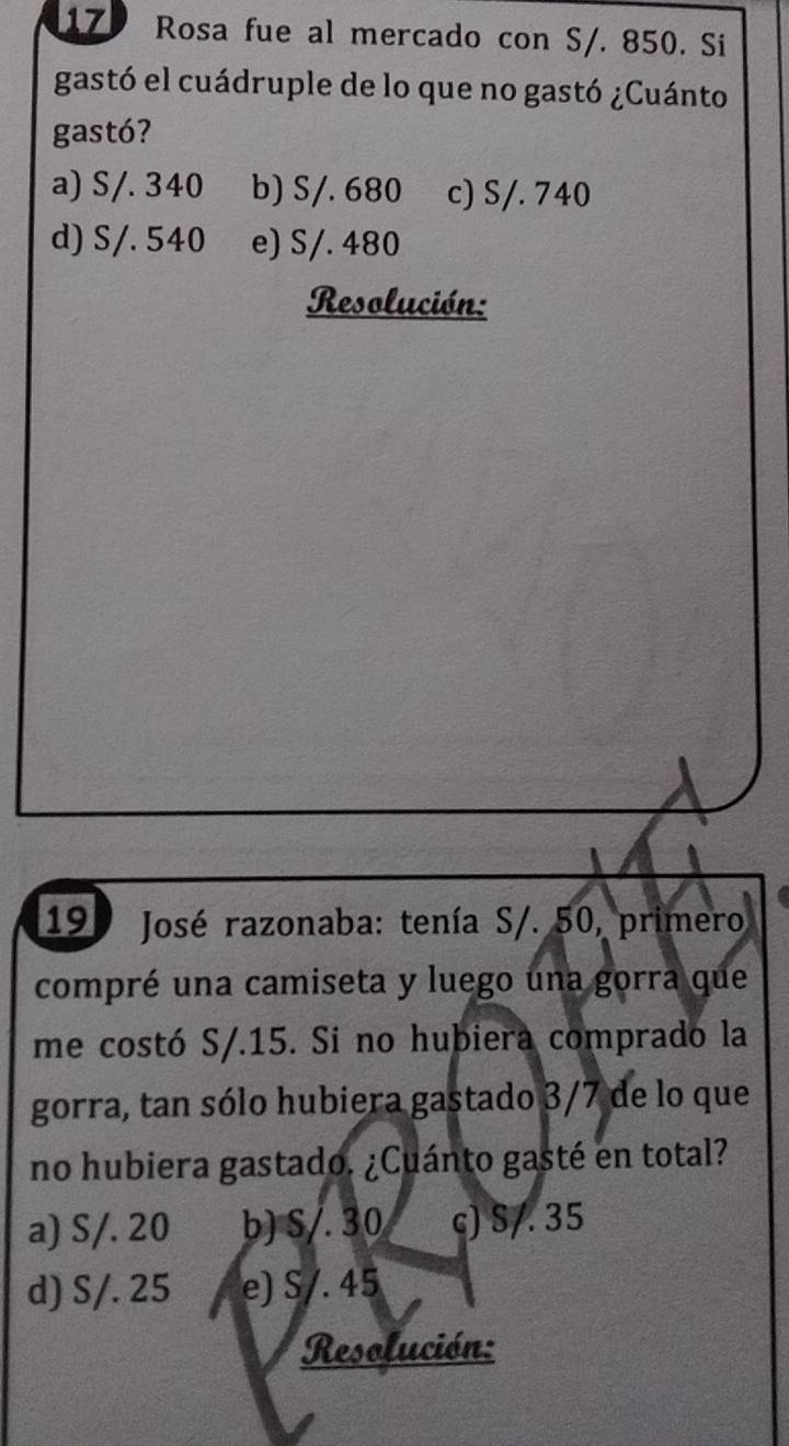 Rosa fue al mercado con S/. 850. Si
gastó el cuádruple de lo que no gastó ¿Cuánto
gastó?
a) S/. 340 b) S/. 680 c) S/. 740
d) S/. 540 e) S/. 480
Resolución:
19 * José razonaba: tenía S/. 50, primero
compré una camiseta y luego una gorra que
me costó S/. 15. Si no hubiera comprado la
gorra, tan sólo hubiera gastado 3/7 de lo que
no hubiera gastado. ¿Cuánto gasté en total?
a) S/. 20 b) S/. 30 c) S/. 35
d) S/. 25 e) S/. 45
Resolución: