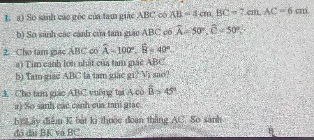 So sánh các góc của tam giác ABC có AB=4cm. BC=7cm. AC=6cm. 
b) So sánh các cạnh của tam giác ABC có widehat A=50°, widehat C=50°. 
2. Cho tam giác ABC có widehat A=100°, widehat B=40°. 
a) Tim canh lớn nhất của tam giác ABC
b) Tam giác ABC là tam giác gi? Vi sao? 
3. Cho tam giác ABC vuông tại A có widehat B>45°. 
a) So sánh các cạnh của tam giác 
by ây điểm K bắt ki thuộc đoạn thẳng AC. So sánh 
độ đài BK và BC