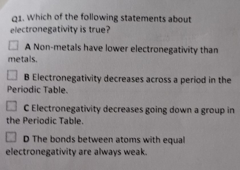 Which of the following statements about
electronegativity is true?
A Non-metals have lower electronegativity than
metals.
B Electronegativity decreases across a period in the
Periodic Table.
C Electronegativity decreases going down a group in
the Periodic Table.
D The bonds between atoms with equal
electronegativity are always weak.