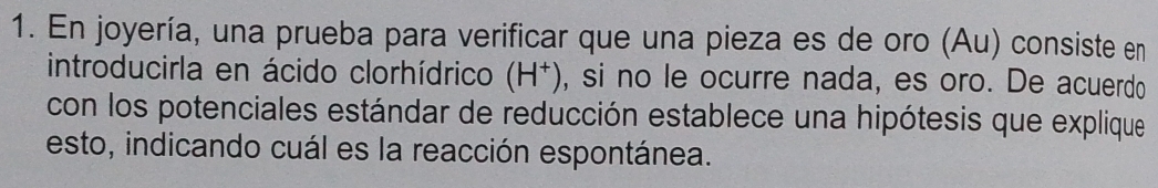 En joyería, una prueba para verificar que una pieza es de oro (Au) consiste en 
introducirla en ácido clorhídrico (H^+) , si no le ocurre nada, es oro. De acuerdo 
con los potenciales estándar de reducción establece una hipótesis que explique 
esto, indicando cuál es la reacción espontánea.