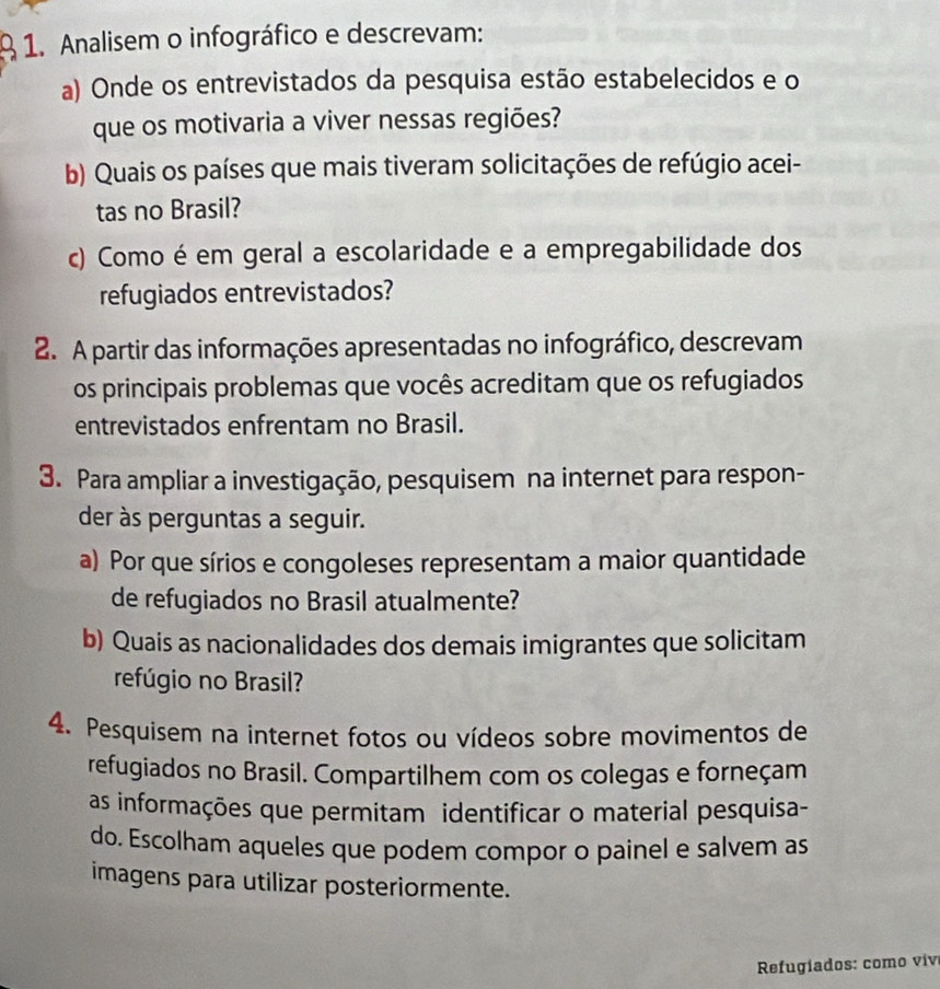 Analisem o infográfico e descrevam: 
a) Onde os entrevistados da pesquisa estão estabelecidos e o 
que os motivaria a viver nessas regiões? 
b) Quais os países que mais tiveram solicitações de refúgio acei- 
tas no Brasil? 
c) Como é em geral a escolaridade e a empregabilidade dos 
refugiados entrevistados? 
2. A partir das informações apresentadas no infográfico, descrevam 
os principais problemas que vocês acreditam que os refugiados 
entrevistados enfrentam no Brasil. 
3. Para ampliar a investigação, pesquisem na internet para respon- 
der às perguntas a seguir. 
a) Por que sírios e congoleses representam a maior quantidade 
de refugiados no Brasil atualmente? 
b) Quais as nacionalidades dos demais imigrantes que solicitam 
refúgio no Brasil? 
4. Pesquisem na internet fotos ou vídeos sobre movimentos de 
refugiados no Brasil. Compartilhem com os colegas e forneçam 
as informações que permitam identificar o material pesquisa- 
do. Escolham aqueles que podem compor o painel e salvem as 
imagens para utilizar posteriormente. 
* Refugíados: como vive