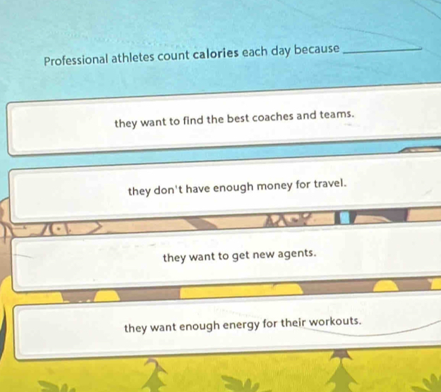 Professional athletes count calories each day because_
they want to find the best coaches and teams.
they don't have enough money for travel.
they want to get new agents.
they want enough energy for their workouts.