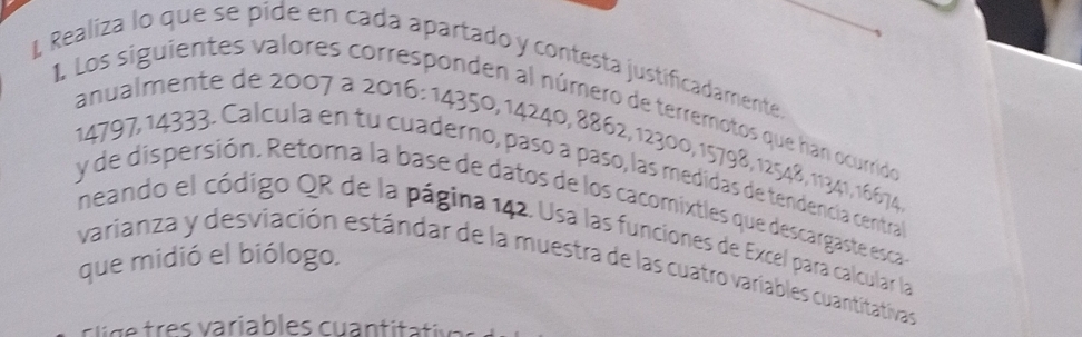 Realiza lo que se pide en cada apartado y contesta justificadamente, 
I Los siguientes valores corresponden al número de terremotos que han ocurrido 
anualmente de 2007 à 2016 : 14350, 14240, 8862, 12300, 15798, 12548, 11341, 16674
14797, 14333. Calcula en tu cuaderno, pasó a paso, las medidas de tendencía central 
y de dispersión. Retoma la base de datos de los cacomixtles que descargaste esca 
neando el código QR de la página 142. Usa las funciones de Excel para calcular la 
que midió el biólogo. 
varianza y desviación estándar de la muestra de las cuatro variables cuantitativas 
v e r a riables cuan tita tis