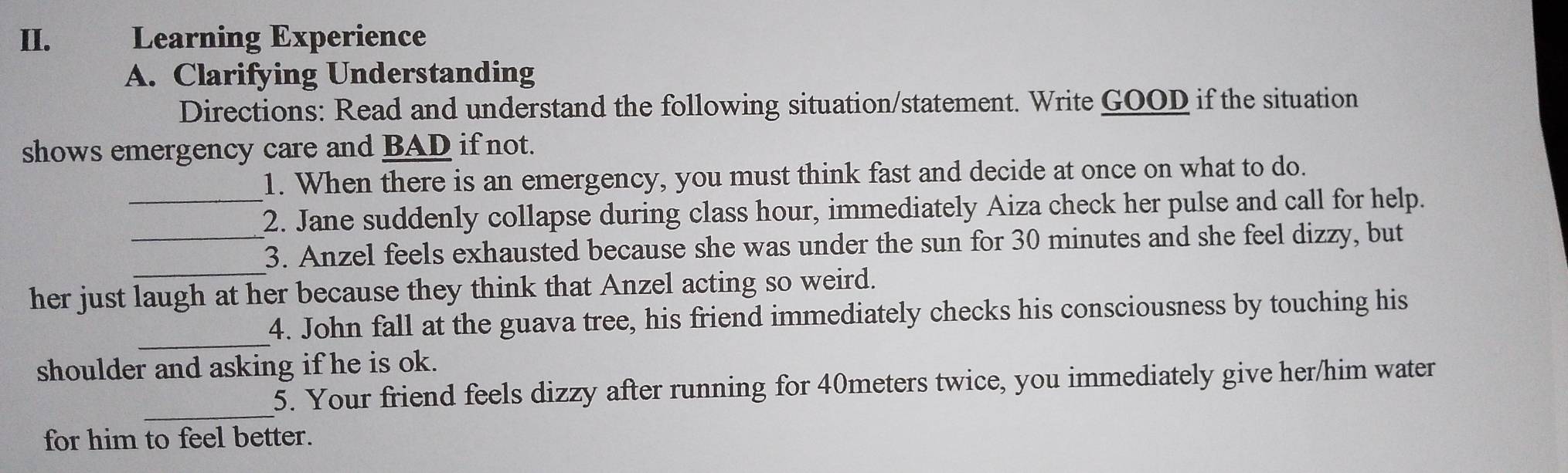 Learning Experience 
A. Clarifying Understanding 
Directions: Read and understand the following situation/statement. Write GOOD if the situation 
shows emergency care and BAD if not. 
1. When there is an emergency, you must think fast and decide at once on what to do. 
_2. Jane suddenly collapse during class hour, immediately Aiza check her pulse and call for help. 
_ 
3. Anzel feels exhausted because she was under the sun for 30 minutes and she feel dizzy, but 
her just laugh at her because they think that Anzel acting so weird. 
_ 
4. John fall at the guava tree, his friend immediately checks his consciousness by touching his 
shoulder and asking if he is ok. 
_ 
5. Your friend feels dizzy after running for 40meters twice, you immediately give her/him water 
for him to feel better.