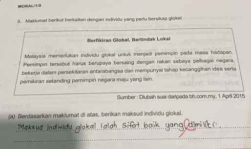 MORAL/1/5 
5. Maklumat berikut berkaitan dengan individu yang perlu bersikap glokal. 
Berfikiran Global, Bertindak Lokal 
Malaysia memerlukan individu glokal untuk menjadi pemimpin pada masa hadapan. 
Pemimpin tersebut harus berupaya bersaing dengan rakan sebaya pelbagai negara, 
bekerja dalam persekitaran antarabangsa dan mempunyai tahap kecanggihan idea serta 
pemikiran setanding pemimpin negara maju yang lain. 
Sumber : Diubah suai daripada bh.com.my, 1 April 2015 
(a) Berdasarkan maklumat di atas, berikan maksud individu glokal. 
_ 

_ 
_