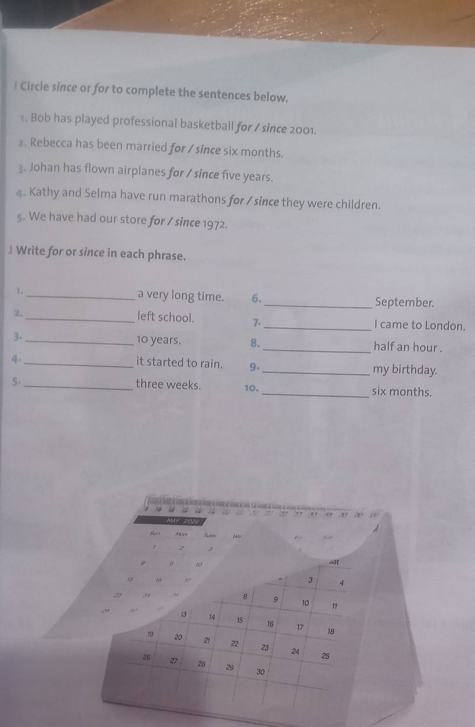 Circle since or for to complete the sentences below. 
. Bob has played professional basketball for / since 2001. 
. Rebecca has been married for / since six months. 
3. Johan has flown airplanes for / since five years. 
4. Kathy and Selma have run marathons for / since they were children. 
s. We have had our store for / since 1972. 
J Write for or since in each phrase. 
1._ a very long time. 6._ September. 
left school. 
2._ _I came to London. 
7. 
3._ 10 years. 8._ half an hour . 
4._ 
it started to rain. 9._ my birthday. 
5._
three weeks. 10. _ six months. 
, , = , 
MAY 2022 a 
Sun Mon Tues We Fn Si 
/ 2 3