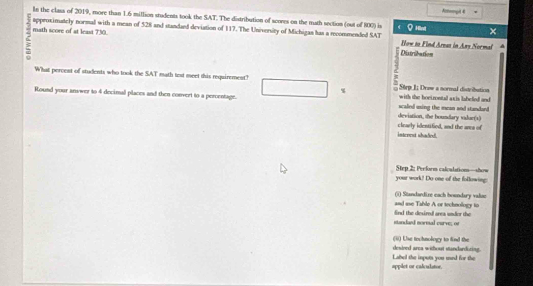 Attempt 4 
In the class of 2019, more than 1.6 million students took the SAT. The distribution of scores on the math section (out of 800) is Q His 
2 math score of at least 730. 
approximately normal with a mean of 528 and standard deviation of 117. The University of Michigan has a recommended SAT 
How to Find Areas in Any Normal 
Distribution 
What percent of students who took the SAT math test meet this requirement? □ % Step I; Draw a normal distribution 
with the horizontal axis labeled and 
Round your answer to 4 decimal places and then convert to a percentage. scaled using the mean and standard 
deviation, the boundary value(s) 
clearly identified, and the area of 
interest shaded. 
Step 2: Perform calculations—show 
your work! Do one of the following: 
(i) Standardize each boundary value 
and use Table A or technology to 
find the desired area under the 
standard normal curve; or 
(ii) Use technology to find the 
desired area without standardizing. 
Label the inputs you used for the 
applet or calulstor,