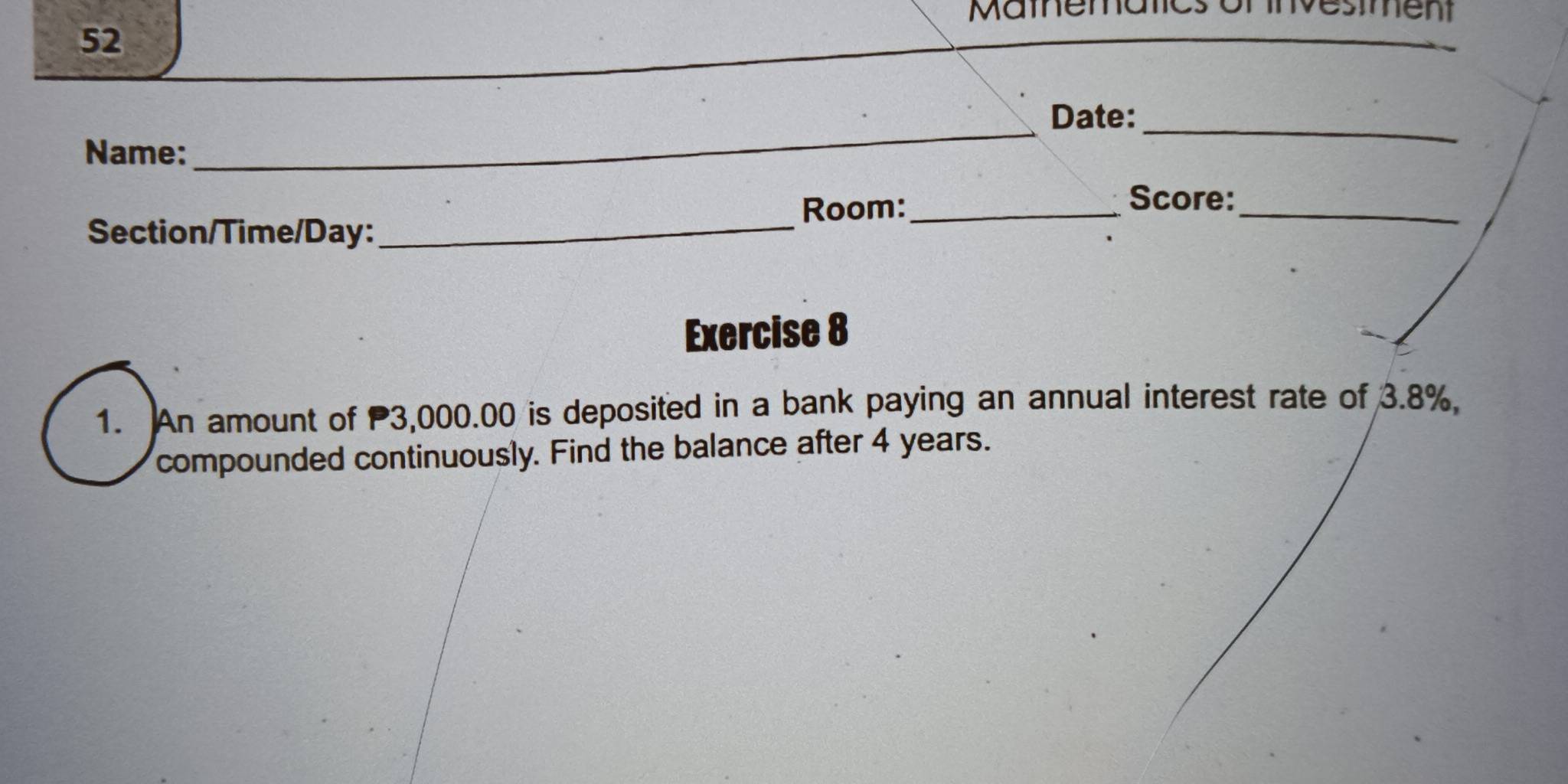 Mamnen ent 
52 
_ 
Date:_ 
Name: 
_ 
Room:_ 
Score:_ 
Section/Time/Day: 
Exercise 8 
1. An amount of 3,000.00 is deposited in a bank paying an annual interest rate of 3.8%, 
compounded continuously. Find the balance after 4 years.