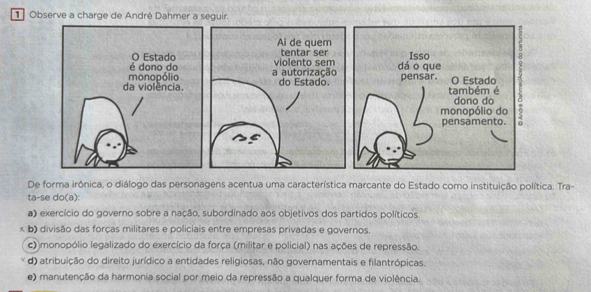 Observe a charge de André Dahmer a seguir.
Ai de quem
tentar ser Isso
violento sem dáo que
a autorização
do Estado. pensar. O Estado
também é
dono do
monopólio do
pensamento.
De forma irônica, o diálogo das personagens acentua uma característica marcante do Estado como instituição política. Tra-
ta-se do(a):
a) exercício do governo sobre a nação, subordinado aos objetivos dos partidos políticos.
b) divisão das forças militares e policiais entre empresas privadas e governos.
c) monopólio legalizado do exercício da força (militar e policial) nas ações de repressão.
d) atribuição do direito jurídico a entidades religiosas, não governamentais e filantrópicas.
e) manutenção da harmonia social por meio da repressão a qualquer forma de violência.