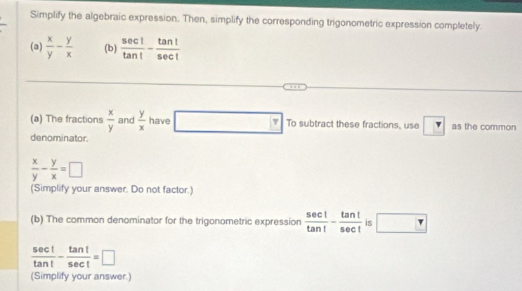 Simplify the algebraic expression. Then, simplify the corresponding trigonometric expression completely. 
(a)  x/y - y/x  (b)  sec t/tan t - tan t/sec t 
(a) The fractions  x/y  and  y/x  have To subtract these fractions, use v as the common 
denominator.
 x/y - y/x =□
(Simplify your answer. Do not factor.) 
(b) The common denominator for the trigonometric expression  sec t/tan t - tan t/sec t  is □
 sec t/tan t - tan t/sec t =□
(Simplify your answer.)