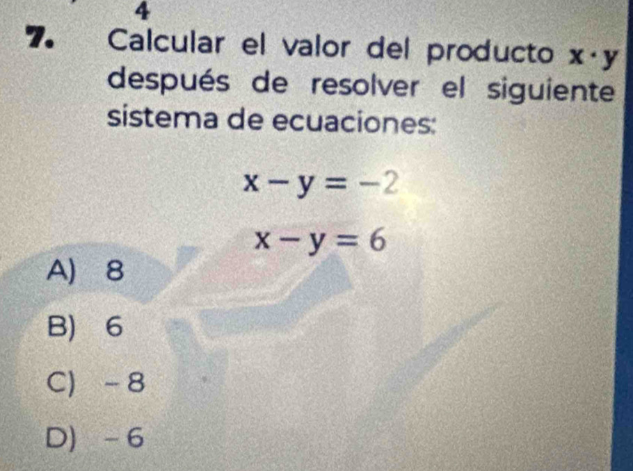 4
7. Calcular el valor del producto x· y
después de resolver el siguiente
sistema de ecuaciones:
x-y=-2
x-y=6
A 8
B) 6
C -8
D -6