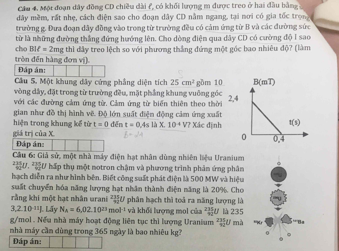 Một đoạn dây đồng CD chiều dài ł, có khối lượng m được treo ở hai đầu bằng s
dây mềm, rất nhẹ, cách điện sao cho đoạn dây CD nằm ngang, tại nơi có gia tốc trọng
trường g. Đưa đoạn dây đồng vào trong từ trường đều có cảm ứng từ B và các đường sức
từ là những đường thẳng đứng hướng lên. Cho dòng điện qua dây CD có cường độ I sao
cho BIell =2mg thì dây treo lệch so với phương thẳng đứng một góc bao nhiêu độ? (làm
tròn đến hàng đơn vị).
Đáp án:
Câu 5. Một khung dây cứng phẳng diện tích 25cm^2 gồm 10
vòng dây, đặt trong từ trường đều, mặt phẳng khung vuông góc 2
với các đường cảm ứng từ. Cảm ứng từ biến thiên theo thời
gian như đồ thị hình vẽ. Độ lớn suất điện động cảm ứng xuất
hiện trong khung kể từ t=0 đến t=0,4s l à X. 10^(-4)V ? Xác định
giá trị của X.
Đáp án: 
Câu 6: Giả sử, một nhà máy điện hạt nhân dùng nhiên liệu Uranium
a 92° _(92)^(235)U hấp thụ một notron chậm và phương trình phản ứng phân
hạch diễn ra như hình bên. Biết công suất phát điện là 500 MW và hiệu
suất chuyển hóa năng lượng hạt nhân thành điện năng là 20%. Cho
rằng khi một hạt nhân urani _(92)^(235)U phân hạch thì toả ra năng lượng là
3,2.10^(-11)J J. Lấy N_A=6,02.10^(23)mol^(-1) và khối lượng mol của _(92)^(235)U là 235
g/mol . Nếu nhà máy hoạt động liên tục thì lượng Uranium _(92)^(235)Uma
nhà máy cần dùng trong 365 ngày là bao nhiêu kg?
Đáp án: