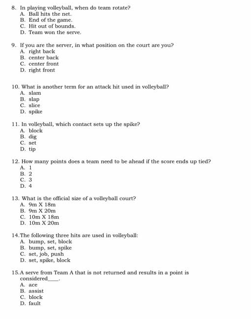 In playing volleyball, when do team rotate?
A. Ball hits the net
B. End of the game.
C. Hit out of bounds.
D. Team won the serve
9. If you are the server, in what position on the court are you?
A. right back
B. center back
C. center front
D. right front
10. What is another term for an attack hit used in volleyball?
A. slam
B. slap
C. slice
D. spike
11. In volleyball, which contact sets up the spike?
A. block
B. dig
C. set
D. tip
12. How many points does a team need to be ahead if the score ends up tied?
A. 1
B. 2
C. 3
D. 4
13. What is the official size of a volleyball court?
A. 9m* 18m
B. 9m* 20m
C. 10m* 18m
D. 10m* 20m
14.The following three hits are used in volleyball:
A. bump, set, block
B. bump, set, spike
C. set, job, push
D. set, spike, block
15.A serve from Team A that is not returned and results in a point is
considered .
A. ace
B. assist
C. block
D. fault