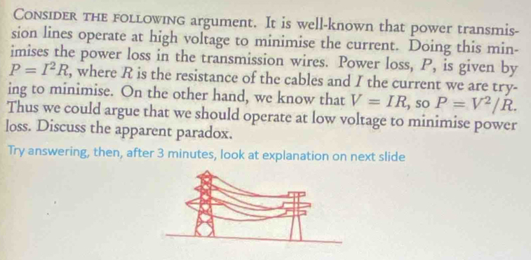 Consider the following argument. It is well-known that power transmis- 
sion lines operate at high voltage to minimise the current. Doing this min- 
imises the power loss in the transmission wires. Power loss, P, is given by
P=I^2R , where R is the resistance of the cables and I the current we are try- 
ing to minimise. On the other hand, we know that V=IR , so P=V^2/R. 
Thus we could argue that we should operate at low voltage to minimise power 
loss. Discuss the apparent paradox. 
Try answering, then, after 3 minutes, look at explanation on next slide