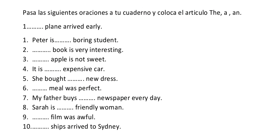 Pasa las siguientes oraciones a tu cuaderno y coloca el articulo The, a , an. 
1_ plane arrived early. 
1. Peter is_ . boring student. 
2. _book is very interesting. 
3. _apple is not sweet. 
4. It is_ expensive car. 
5. She bought _new dress. 
6._ meal was perfect. 
7. My father buys _newspaper every day. 
8. Sarah is _friendly woman. 
9. _film was awful. 
10_ ships arrived to Sydney.