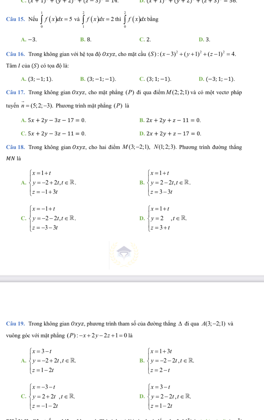 (x+1)+(y+2)+(2-3)-14. D. (x+1)+(y+2)+(2+3)-30
Câu 15. Nếu ∈tlimits _0^(1f(x)dx=5 và ∈tlimits _1^2f(x)dx=2 thì ∈tlimits _0^2f(x)dxbsin g
A. −3. B. 8. C. 2. D. 3.
Câu 16. Trong không gian vdot O)dot 1 hệ tọa độ Oxyz, cho mặt cầu (S):(x-3)^2+(y+1)^2+(z-1)^2=4.
Tâm / của (S) có tọa độ là:
A. (3;-1;1). B. (3;-1;-1). C. (3;1;-1). D. (-3;1;-1).
Câu 17. Trong không gian Oxyz, cho mặt phẳng (P) đi qua điểm M(2;2;1) và có một vectơ pháp
tuyến vector n=(5;2;-3) 0. Phương trình mặt phẳng (P) là
A. 5x+2y-3z-17=0. B. 2x+2y+z-11=0.
C. 5x+2y-3z-11=0. D. 2x+2y+z-17=0.
Câu 18. Trong không gian Oxyz, cho hai điểm M(3;-2;1),N(1;2;3). Phương trình đường thắng
MN là
A. beginarrayl x=1+t y=-2+2t,t∈ R. z=-1+3tendarray. B. beginarrayl x=1+t y=2-2t,t∈ R. z=3-3tendarray.
C. beginarrayl x=-1+t y=-2-2t,t∈ R. z=-3-3tendarray. beginarrayl x=1+t y=2,t∈ R. z=3+tendarray.
D.
Câu 19. Trong không gian Oxyz, phương trình tham số của đường thẳng Δ đi qua A(3;-2;1) và
vuông góc với mặt phẳng (P):-x+2y-2z+1=0la
A. beginarrayl x=3-t y=-2+2t,t∈ R. z=1-2tendarray. B. beginarrayl x=1+3t y=-2-2t,t∈ R. z=2-tendarray.
C. beginarrayl x=-3-t y=2+2t,t∈ R. z=-1-2tendarray. beginarrayl x=3-t y=2-2t,t∈ R. z=1-2tendarray.
D.