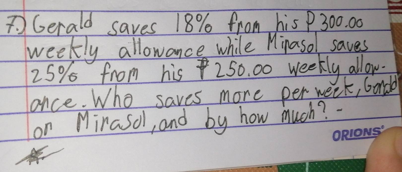 Gerald saves 18% from his P 300. 00
weekly allowance while Minasol saves
25% from his 250. 00 weekly allow. 
once. Who saves more per week, bondd 
on Mirasoll, and by how much?