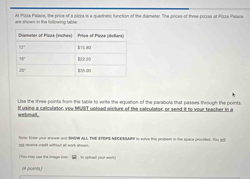 At Pizza Palace, the price of a pizza is a quadratic function of the diameter. The prices of three pizzas at Pizza Palace
are shown in the following table:
Use the three points from the table to write the equation of the parabola that passes through the points.
If using a calculator, you MUST upload picture of the calculator, or send it to your teacher in a
webmail.
Note: Enter your answer and SHOW ALL THE STEPS NECESSARY to solve this probler in the space provided. You wil
not receive credit without all work shown.
(You may use the image icon ~ to upload your work)
(4 points)