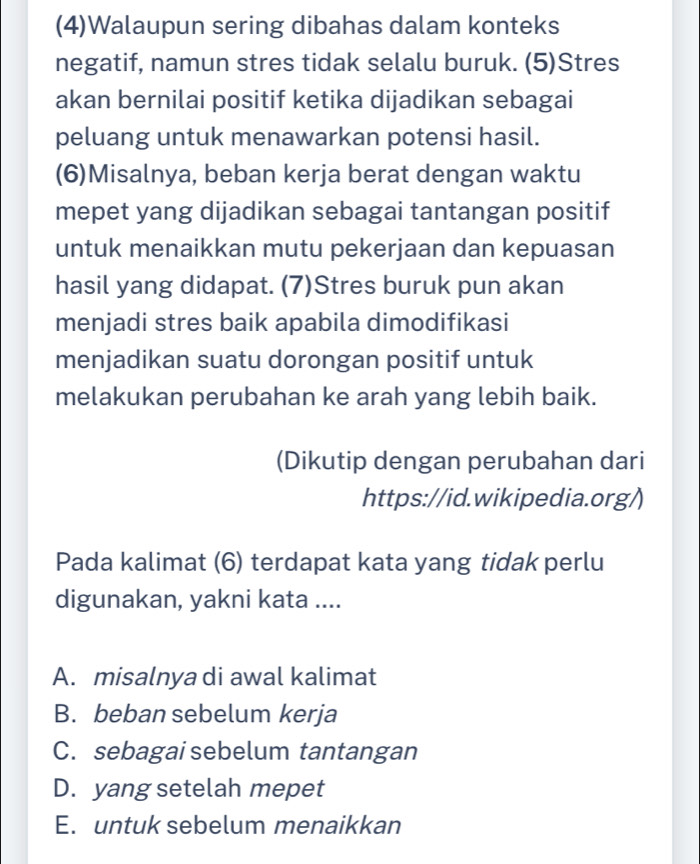 (4)Walaupun sering dibahas dalam konteks
negatif, namun stres tidak selalu buruk. (5)Stres
akan bernilai positif ketika dijadikan sebagai
peluang untuk menawarkan potensi hasil.
(6)Misalnya, beban kerja berat dengan waktu
mepet yang dijadikan sebagai tantangan positif
untuk menaikkan mutu pekerjaan dan kepuasan
hasil yang didapat. (7)Stres buruk pun akan
menjadi stres baik apabila dimodifikasi
menjadikan suatu dorongan positif untuk
melakukan perubahan ke arah yang lebih baik.
(Dikutip dengan perubahan dari
https://id.wikipedia.org/)
Pada kalimat (6) terdapat kata yang tidak perlu
digunakan, yakni kata ....
A. misalnya di awal kalimat
B. beban sebelum kerja
C. sebagai sebelum tantangan
D. yang setelah mepet
E. untuk sebelum menaikkan