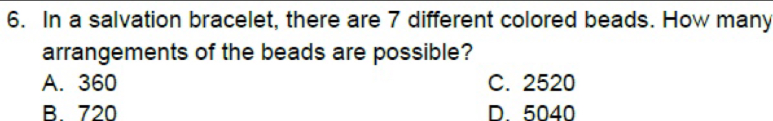 In a salvation bracelet, there are 7 different colored beads. How many
arrangements of the beads are possible?
A. 360 C. 2520
B. 720 D. 5040