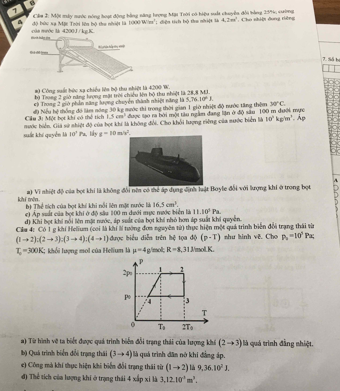 Một máy nước nóng hoạt động bằng năng lượng Mặt Trời có hiệu suất chuyền đổi bằng 25%; cường
a độ bức xạ Mặt Trời lên bộ thu nhiệt là 1000W/m^2; diện tích bộ thu nhiệt là 4,2m^2. Cho nhiệt dung riêng
của nước là 4200 J / kg.K.
7. Số bá
a) Công suất bức xạ chiếu lên bộ thu nhiệt là 4200 W.
b) Trong 2 giờ năng lượng mặt trời chiếu lên bộ thu nhiệt là 28,8 MJ.
c) Trong 2 giờ phần năng lượng chuyền thành nhiệt năng là 5,76.10^6J.
d) Nếu hệ thống đó làm nóng 30 kg nước thì trong thời gian 1 giờ nhiệt độ nước tăng thêm 30°C.
Câu 3: Một bọt khí có thể tích 1,5cm^3 được tạo ra bởi một tàu ngầm đang lặn ở độ sâu 100 m dưới mực
nước biển. Giả sử nhiệt độ của bọt khí là không đổi. Cho khối lượng riêng của nước biển là 10^3kg/m^3. Áp
suất khí quyền là 10^5Pa , lấy g=10m/s^2.
A
a) Vì nhiệt độ của bọt khí là không đổi nên có thể áp dụng định luật Boyle đối với lượng khí ở trong bọt
khí trên.
b) Thể tích của bọt khí khi nổi lên mặt nước là 16,5cm^3.
c) Áp suất của bọt khí ở độ sâu 100 m dưới mực nước biển là 11.10^5Pa.
d) Khi bọt khí nổi lên mặt nước, áp suất của bọt khí nhỏ hơn áp suất khí quyển.
Câu 4: Có 1 g khí Helium (coi là khí lí tưởng đơn nguyên tử) thực hiện một quá trình biến đổi trạng thái từ
(1to 2);(2to 3);(3to 4);(4to 1) được biểu diễn trên hệ tọa độ (p-T) như hình vẽ. Cho p_0=10^5Pa;
T_0=300K; khối lượng mol của Helium là mu =4g/mol;R=8,31J/mol.K.
a) Từ hình vẽ ta biết được quá trình biến đổi trạng thái của lượng khí (2to 3) là quá trình đẳng nhiệt.
b) Quá trình biến đổi trạng thái (3to 4) là quá trình dãn nở khí đẳng áp.
c) Công mà khí thực hiện khi biến đổi trạng thái từ (1to 2) là 9,36.10^2J.
d) Thể tích của lượng khí ở trạng thái 4* a p xỉ là 3,12.10^(-3)m^3.