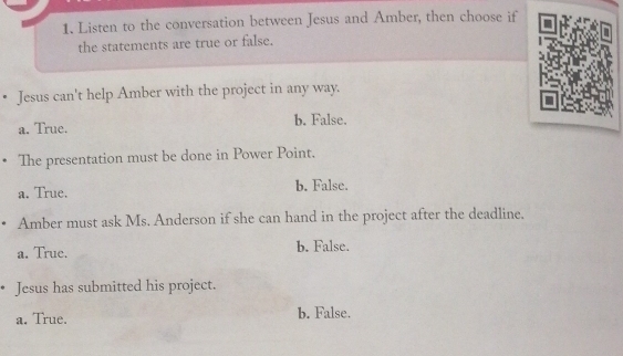 Listen to the conversation between Jesus and Amber, then choose if
the statements are true or false.
• Jesus can't help Amber with the project in any way.
a. True. b. False.
The presentation must be done in Power Point.
a. True. b. False.
Amber must ask Ms. Anderson if she can hand in the project after the deadline.
a. True. b. False.
Jesus has submitted his project.
a. True. b. False.