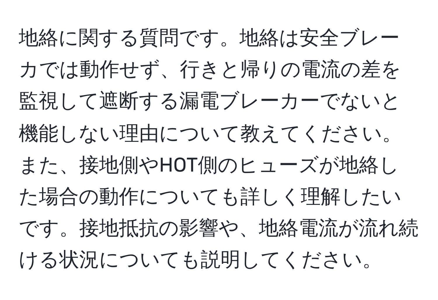 地絡に関する質問です。地絡は安全ブレーカでは動作せず、行きと帰りの電流の差を監視して遮断する漏電ブレーカーでないと機能しない理由について教えてください。また、接地側やHOT側のヒューズが地絡した場合の動作についても詳しく理解したいです。接地抵抗の影響や、地絡電流が流れ続ける状況についても説明してください。