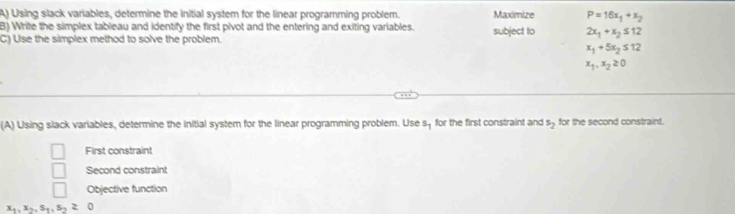 Using slack variables, determine the initial system for the linear programming problem. Maximize P=16x_1+x_2
B) Write the simplex tableau and identify the first pivot and the entering and exiting variables. subject to 2x_1+x_2≤ 12
C) Use the simplex method to solve the problem.
x_1+5x_2≤ 12
x_1, x_2≥ 0
(A) Using slack variables, determine the initial system for the linear programming problem. Use s_1 for the first constraint and s_2 for the second constraint. 
First constraint 
Second constraint 
Objective function
x_1, x_2, s_1, s_2≥ 0