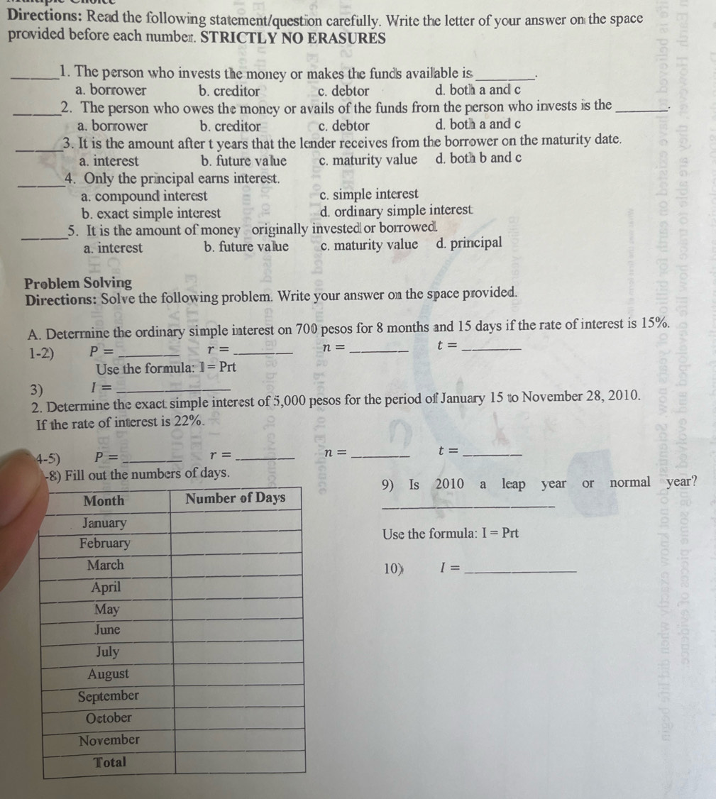 Directions: Read the following statement/quest on carefully. Write the letter of your answer on the space
provided before each number. STRICTLY NO ERASURES
_1. The person who invests the money or makes the funds available is _.
a. borrower b. creditor c. debtor d. both a and c
_2. The person who owes the money or avails of the funds from the person who invests is the_ _.
a. borrower b. creditor c. debtor d. both a and c
_3. It is the amount after t years that the lender receives from the borrower on the maturity date.
a. interest b. future value c. maturity value d. both b and c
_4. Only the principal earns interest.
a. compound interest c. simple interest
b. exact simple interest d. ordinary simple interest
_
5. It is the amount of money originally invested or borrowed.
a. interest b. future value c. maturity value d. principal
Prøblem Solving
Directions: Solve the following problem. Write your answer on the space provided.
A. Determine the ordinary simple interest on 700 pesos for 8 months and 15 days if the rate of interest is 15%.
1-2') P= _ r= _ n= _ t= _
Use the formula: I=Prt
3) I= _
2. Determine the exact simple interest of 5,000 pesos for the period of January 15 to November 28, 2010.
If the rate of interest is 22%.
4-5) P= _
r= _
_ n=
_ t=
t the numbers of days.
9) Is 2010 a leap year or normal year?
_
Use the formula: I=Prt
10) I= _