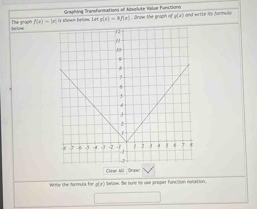 Graphing Transformations of Absolute Value Functions 
The graph f(x)=|x| is shown below. Let g(x)=8f(x). Draw the graph of g(x) and write its formula 
below. 
Clear All Draw: 
Write the formula for g(x) below. Be sure to use proper function notation.