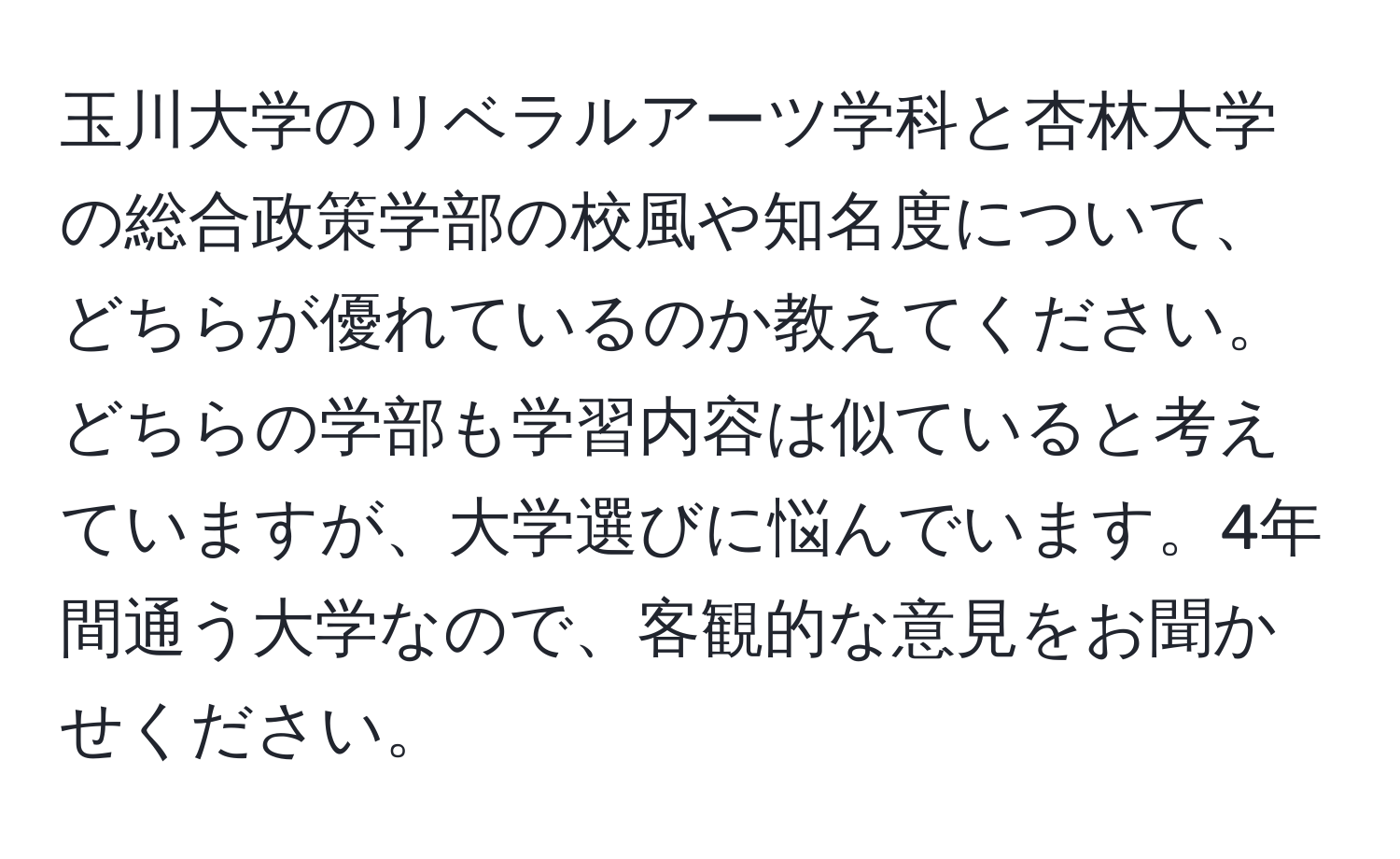 玉川大学のリベラルアーツ学科と杏林大学の総合政策学部の校風や知名度について、どちらが優れているのか教えてください。どちらの学部も学習内容は似ていると考えていますが、大学選びに悩んでいます。4年間通う大学なので、客観的な意見をお聞かせください。