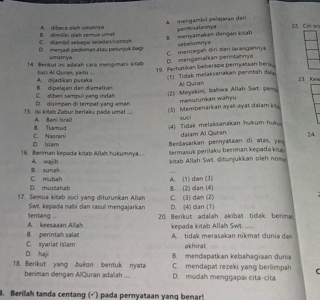 A mengambil pelajaran dari
A. díbaca oleh umatnya 2. Ciri or
permisalannya
B. dimiliki oleh semua umat
C.diambil sebagai teladan/contoh B. menyamakan dengan kitab
sebelumnya
D. menjadi pedoman atau petunjuk bagi
C mencegah diri dari larangannya
umatnya
14. Berikut ini adalah cara mengimani kitab D. mengamalkan perintahnya
suci Al Quran, yaitu ...
19. Perhatikan beberapa pernyataan berk
(1) Tidak melaksanakan perintah da
A dijadikan pusaka 23. Kev
B. dipelajari dan diamalkan Al Quran
C. diberi sampul yang indah (2) Meyakini, bahwa Allah Swt. pem
menurunkan wahyu
D. disimpan di tempat yang aman
15. Isi kitab Zabur berlaku pada umat ....
(3) Membenarkan ayat-ayat dalam kit
A. Bani Israil suci
B. Tsamud
(4) Tidak melaksanakan hukum-huku
dalam Al Quran
C. Nasrani 24.
D. Isiam
Berdasarkan pernyataan di atas, yan
16. Beriman kepada kitab Allah hukumnya.... termasuk perilaku beriman kepada kitab
A. wajib kitab Allah Swt. ditunjukkan oleh nom
B. sunah
C. mubah A. (1) dan (3)
D. mustahab B. (2) dan (4)
17. Semua kitab suci yang diturunkan Allah C. (3) dan (2)
Swt. kepada nabi dan rasul mengajarkan D. (4) dan (1)
tentang ...  20. Berikut adalah akibat tidak beriman
A. keesaaan Allah
kepada kitab Allah Swt. .....
B. perintah salat A. tidak merasakan nikmat dunia dan
C. syariat Islam akhirat
D. haji B. mendapatkan kebahagiaan dunia
18. Berikut yang bukon bentuk nyata C. mendapat rezeki yang berlimpah C
beriman dengan AlQuran adalah .... D. mudah menggapai cita-cita
8. Berilah tanda centang (√) pada pernyataan yanq benar!