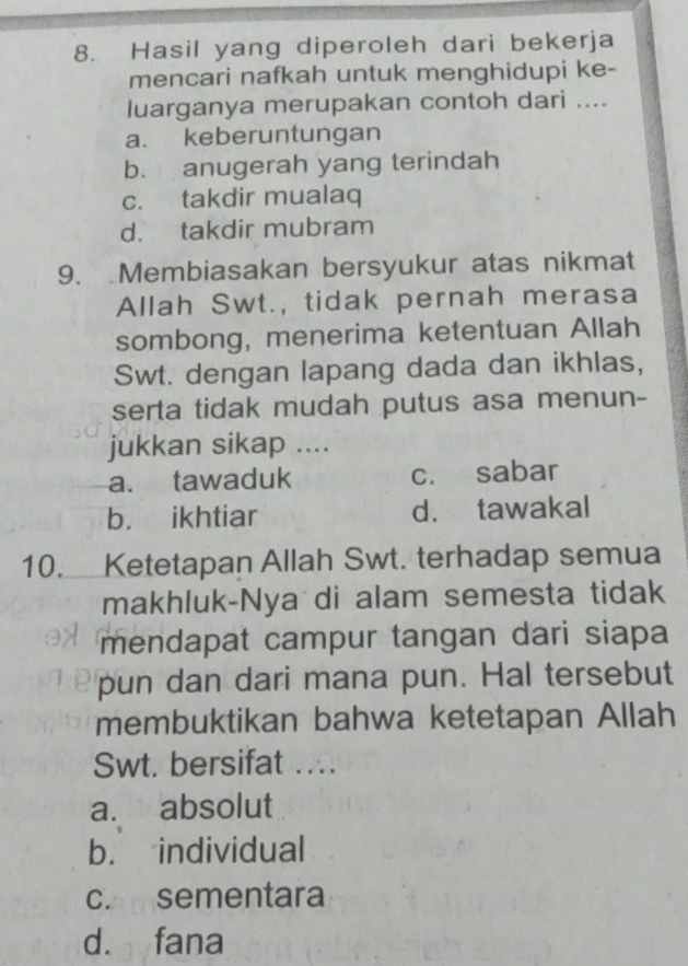 Hasil yang diperoleh dari bekerja
mencari nafkah untuk menghidupi ke-
luarganya merupakan contoh dari ....
a. keberuntungan
b. anugerah yang terindah
c. takdir mualaq
d. takdir mubram
9. Membiasakan bersyukur atas nikmat
Allah Swt., tidak pernah merasa
sombong, menerima ketentuan Allah
Swt. dengan lapang dada dan ikhlas,
serta tidak mudah putus asa menun-
jukkan sikap ....
a. tawaduk c. sabar
b. ikhtiar d. tawakal
10.Ketetapan Allah Swt. terhadap semua
makhluk-Nya di alam semesta tidak
mendapat campur tangan dari siapa
pun dan dari mana pun. Hal tersebut
membuktikan bahwa ketetapan Allah
Swt. bersifat ....
a. absolut
b. individual
c. sementara
d. fana