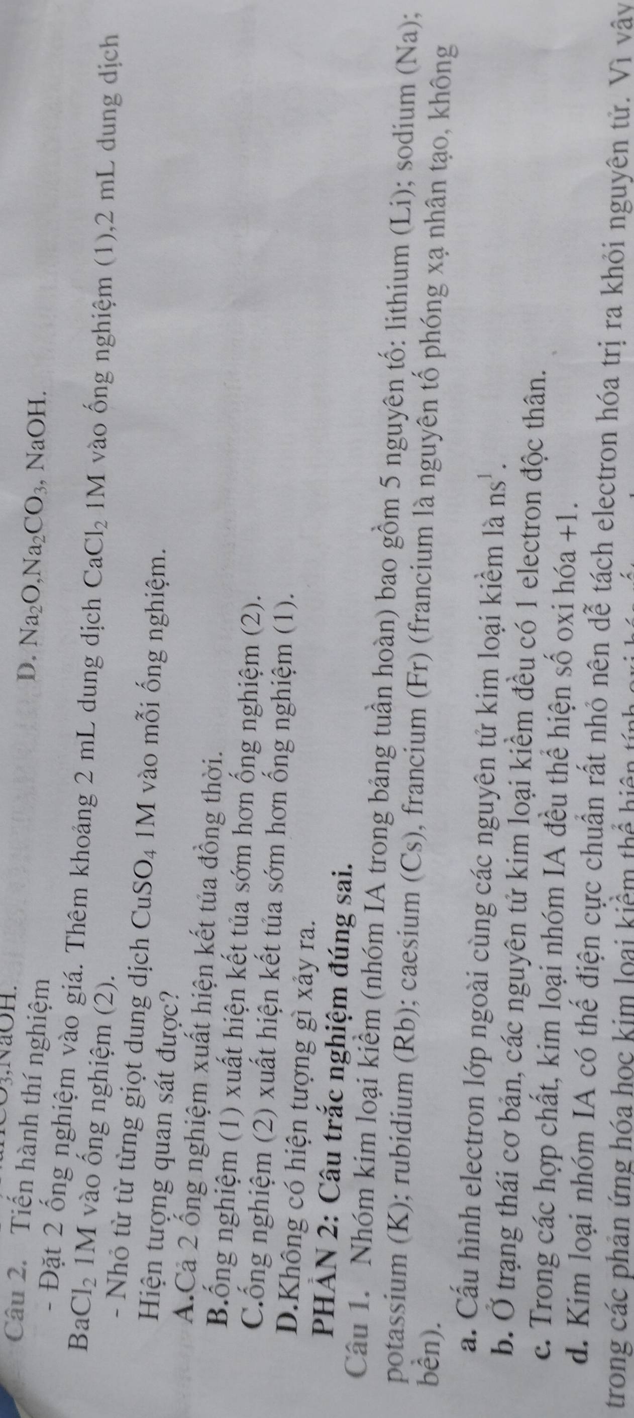 O3,NaOH.
Câu 2. Tiến hành thí nghiệm
D. Na_2O, Na_2CO_3 , NaOH.
- Đặt 2 ống nghiệm vào giá. Thêm khoảng 2 mL dung dịch CaCl_2 M vào ống nghiệm (1), 2 mL dung dịch
B a Cl_2 1M vào ống nghiệm (2).
- Nhỏ từ từ từng giọt dung dịch Cu: SO_4 M vào mỗi ống nghiệm.
Hiện tượng quan sát được?
A.Cả 2 ống nghiệm xuất hiện kết tủa đồng thời.
B.ống nghiệm (1) xuất hiện kết tủa sớm hơn ống nghiệm (2).
Cổng nghiệm (2) xuất hiện kết tủa sớm hơn ống nghiệm (1).
D.Không có hiện tượng gì xảy ra.
PHẢN 2: Câu trắc nghiệm đúng sai.
Câu 1. Nhóm kim loại kiểm (nhóm IA trong bảng tuần hoàn) bao gồm 5 nguyên tố: lithium (Li); sodium (Na);
potassium (K); rubidium (Rb); caesium (Cs), francium (Fr) (francium là nguyên tổ phóng xạ nhân tạo, không
bên).
a. Cấu hình electron lớp ngoài cùng các nguyên tử kim loại kiểm là ns^1.
b. Ở trạng thái cơ bản, các nguyên tử kim loại kiểm đều có 1 electron độc thân.
c. Trong các hợp chất, kim loại nhóm IA đều thể hiện số oxi hóa +1.
d. Kim loại nhóm IA có thế điện cực chuẩn rất nhỏ nên dwidehat e tách electron hóa trị ra khỏi nguyên tử. Vì vây
trong các phản ứng hóa học kim loại kiểm thể hiện tả