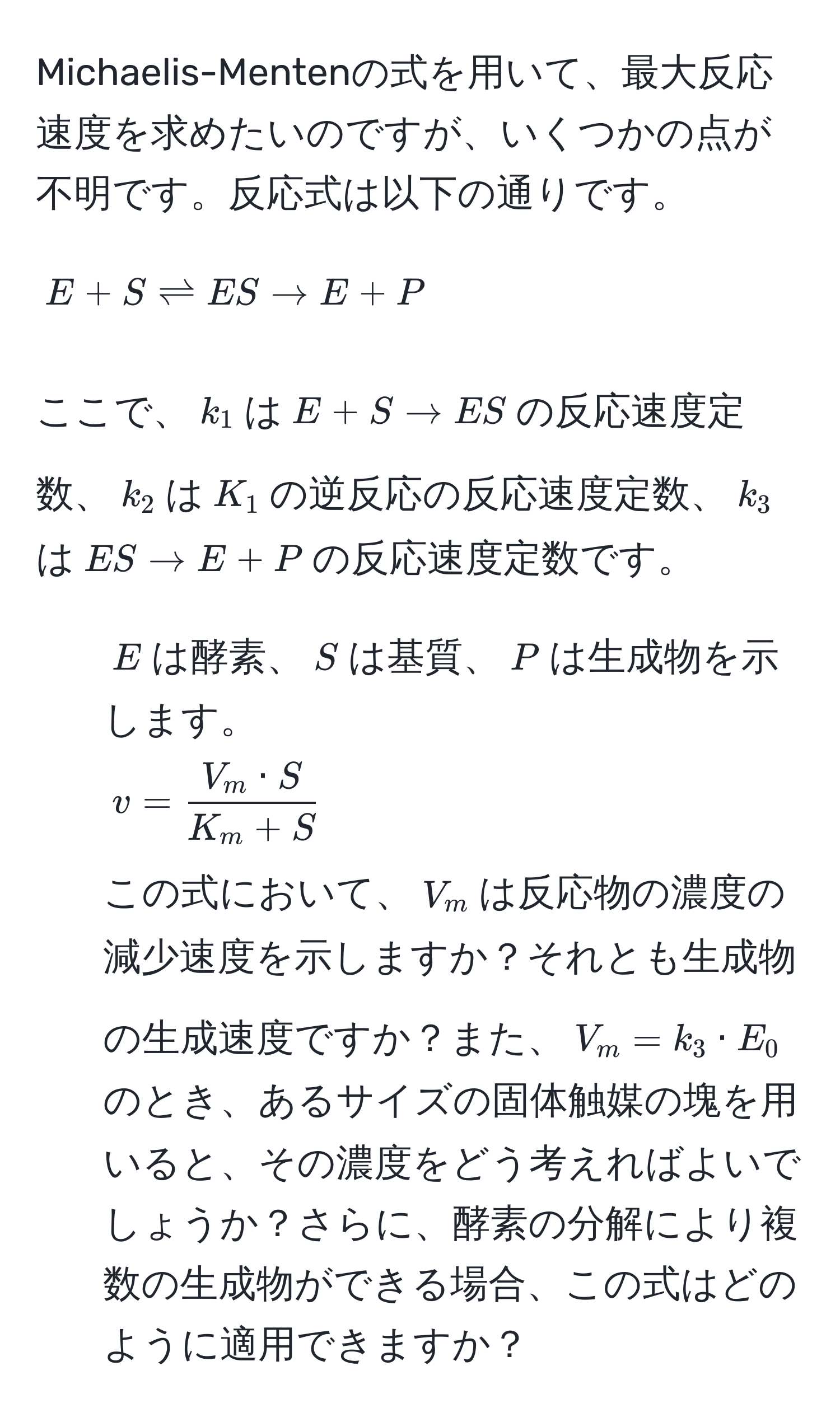 Michaelis-Mentenの式を用いて、最大反応速度を求めたいのですが、いくつかの点が不明です。反応式は以下の通りです。  
[ E + S leftharpoons ES arrow E + P ]  
ここで、( k_1 )は( E + S arrow ES )の反応速度定数、( k_2 )は( K_1 )の逆反応の反応速度定数、( k_3 )は( ES arrow E + P )の反応速度定数です。  
- ( E )は酵素、( S )は基質、( P )は生成物を示します。  
$displaystyle v =  V_m · S/K_m + S $  
この式において、( V_m )は反応物の濃度の減少速度を示しますか？それとも生成物の生成速度ですか？また、( V_m = k_3 · E_0 )のとき、あるサイズの固体触媒の塊を用いると、その濃度をどう考えればよいでしょうか？さらに、酵素の分解により複数の生成物ができる場合、この式はどのように適用できますか？