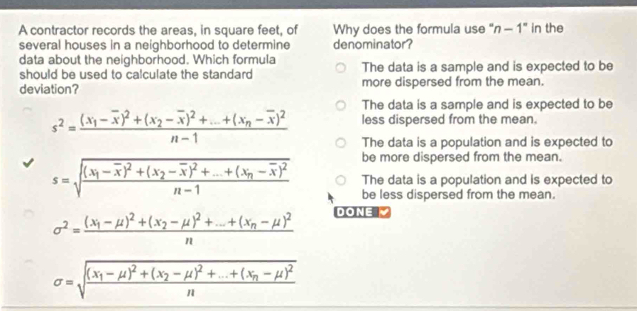 A contractor records the areas, in square feet, of Why does the formula use" n-1'' in the
several houses in a neighborhood to determine denominator?
data about the neighborhood. Which formula
should be used to calculate the standard The data is a sample and is expected to be
deviation? more dispersed from the mean.
The data is a sample and is expected to be
s^2=frac (x_1-overline x)^2+(x_2-overline x)^2+...+(x_n-overline x)^2n-1 less dispersed from the mean.
The data is a population and is expected to
be more dispersed from the mean.
s=sqrt(frac (x_1)-overline x)^2+(x_2-overline x)^2+...+(x_n-overline x)^2n-1 The data is a population and is expected to
be less dispersed from the mean.
sigma^2=frac (x_1-mu )^2+(x_2-mu )^2+...+(x_n-mu )^2n
DONE ▼
sigma =sqrt(frac (x_1)-mu )^2+(x_2-mu )^2+...+(x_n-mu )^2n