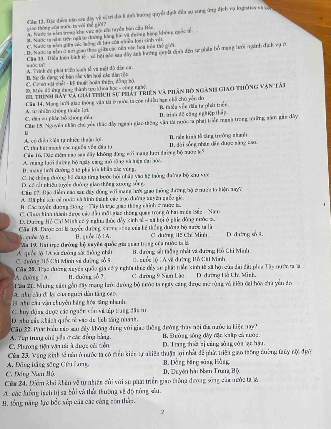 Đặc điểm nào sau đây về vị trí địa lí ảnh hưởng quyết định đến sự cung ứng dịch vụ logistics và kết
giao thông của nước ta với thể giới?
A. Nước ta nằm trong khu vực nội chí tuyến bán cầu Bắc.
B. Nước ta nằm trên ngã tư đường hàng hải và đường hàng không quốc tế.
C. Nước ta nằm giữa các luồng di lưu của nhiều loài sinh vật.
D. Nước ta nằm ở nơi giao thoa giữa các nền văn hoá trên thế giới.
Câu 13. Điều kiện kinh tế - xã hội nào sau đây ảnh hưởng quyết định đến sự phân bố mạng lưới ngành dịch vụ ở
nước ta?
A. Trình độ phát triển kinh tế và mật độ dân cư.
B. Sự đa dạng về bản sắc văn hoá các dân tộc.
C. Cơ sở vật chất - kỹ thuật hoàn thiện, đồng bộ.
D. Mức độ ứng dụng thành tựu khoa học - công nghệ.
III. trình bày và giải thích sự phát triện và phân bỏ ngành giao thông vận tải
Câu 14. Mạng lưới giao thông vận tải ở nước ta còn nhiều hạn chế chủ yếu do
A. tự nhiên không thuận lợi. B. thiếu vốn đầu tư phát triển.
C. dân cư phân bố không đều. D. trình độ công nghiệp thấp.
Câu 15. Nguyên nhân chủ yếu thúc đầy ngành giao thông vận tải nước ta phát triển mạnh trong những năm gần đây
là
A. có điều kiện tự nhiên thuận lợi. B. nền kinh tế tăng trưởng nhanh.
C. thu hút mạnh các nguồn vốn đầu tư. D. đời sống nhân dân được nâng cao.
Câu 16. Đặc điểm nào sau đây không đúng với mạng lưới đường bộ nước ta?
A. mạng lưới đường bộ ngày cảng mở rộng và hiện đại hóa.
B. mạng lưới đường ô tô phủ kín khắp các vùng.
C. hệ thống đường bộ đang từng bước hội nhập vào hệ thống đường bộ khu vực
D. có rất nhiều tuyến đường giao thông xương sống.
Câu 17. Đặc điểm nào sau đây đúng với mạng lưới giao thông đường bộ ở nước ta hiện nay?
A. Đã phủ kín cả nước và hình thành các trục đường xuyên quốc gia.
B. Các tuyến đường Đông - Tây là trục giao thông chính ở nước ta.
C. Chưa hình thành được các đầu mối giao thông quan trọng ở hai miền Bắc - Nam.
D. Đường Hồ Chí Minh có ý nghĩa thúc đầy kinh tế - xã hội ở phía đông nước ta.
Câu 18. Được coi là tuyến đường xương sống của hệ thống đường bộ nước ta là
A. quốc lộ 6. B. quốc lộ 1A. C. đường Hồ Chí Minh. D. đường số 9.
Câu 19. Hai trục đường bộ xuyên quốc gia quan trọng của nước ta là
A. quốc lộ 1A và đường sắt thống nhất. B. đường sắt thống nhất và đường Hồ Chí Minh.
C. đường Hồ Chí Minh và đường số 9. D. quốc lộ 1A và đường Hồ Chí Minh.
Câu 20. Trục đường xuyên quốc gia có ý nghĩa thúc đầy sự phát triển kinh tế xã hội của dải đất phía Tây nước ta là
A. đường 1A. B. đường số 7. C. đường 9 Nam Lào. D. đường Hồ Chí Minh.
Câu 21. Những năm gần đây mạng lưới đường bộ nước ta ngày càng được mở rộng và hiện đại hóa chủ yếu do
A. nhu cầu đi lại của người dân tăng cao.
B. nhu cầu vận chuyển hàng hóa tăng nhanh.
C. huy động được các nguồn vốn và tập trung đầu tư.
D. nhu cầu khách quốc tế vào du lịch tăng nhanh.
Câu 22. Phát biểu nào sau đây không dúng với giao thông đường thủy nội địa nước ta hiện nay?
A. Tập trung chủ yếu ở các đồng bằng. B. Đường sông dày đặc khắp cả nước.
C. Phương tiện vận tải ít được cải tiến. D. Trang thiết bị cảng sông còn lạc hậu.
Câu 23. Vùng kinh tế nào ở nước ta có điều kiện tự nhiên thuận lợi nhất để phát triển giao thông đường thủy nội địa?
A. Đồng bằng sông Cửu Long. B. Đồng bằng sông Hồng.
C. Đông Nam Bộ. D. Duyên hải Nam Trung Bộ.
Câu 24. Điểm khó khăn về tự nhiên đối với sự phát triển giao thông đường sông của nước ta là
A. các luồng lạch bị sa bồi và thất thường về độ nông sâu.
B. tổng năng lực bốc xếp của các cảng còn thấp.
2