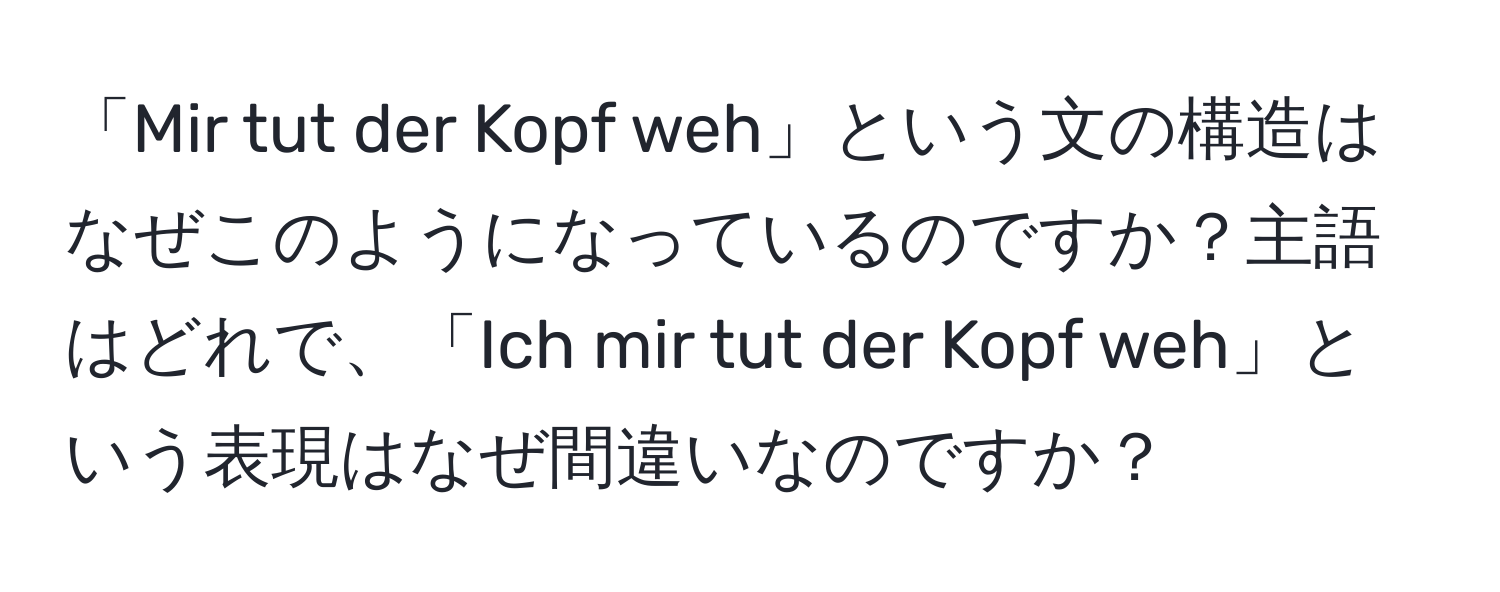 「Mir tut der Kopf weh」という文の構造はなぜこのようになっているのですか？主語はどれで、「Ich mir tut der Kopf weh」という表現はなぜ間違いなのですか？