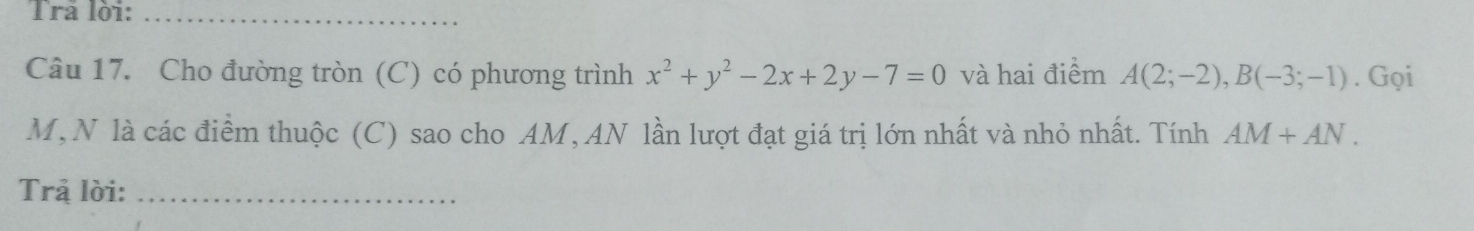 Trả lời:_ 
Câu 17. Cho đường tròn (C) có phương trình x^2+y^2-2x+2y-7=0 và hai điểm A(2;-2), B(-3;-1). Gọi
M,N là các điểm thuộc (C) sao cho AM, AN lần lượt đạt giá trị lớn nhất và nhỏ nhất. Tính AM+AN. 
Trả lời:_