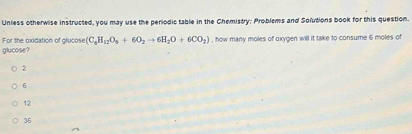 Unless otherwise instructed, you may use the periodic table in the Chemistry: Problems and Solutions book for this question.
For the oxidation of glucose (C_6H_12O_6+6O_2to 6H_2O+6CO_2) , how many moles of oxygen will it take to consume 6 moles of
glucose?
2
6
12
36